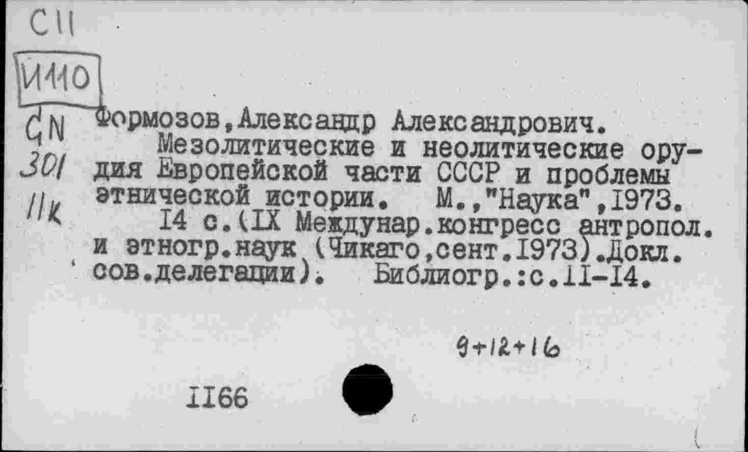 ﻿"ЯТІ Формозов,Александр Александрович.
у Мезолитические и неолитические ору-дия Европейской части СССР и проблемы
И этнической истории. М.»"Наука",1973.
14 с.(IX Междунар.конгресс антропол. и этногр.наук (Чикаго,сент.1973).Докл. сов.делегации).	Библиогр.:с.11-14.
I (о
1166